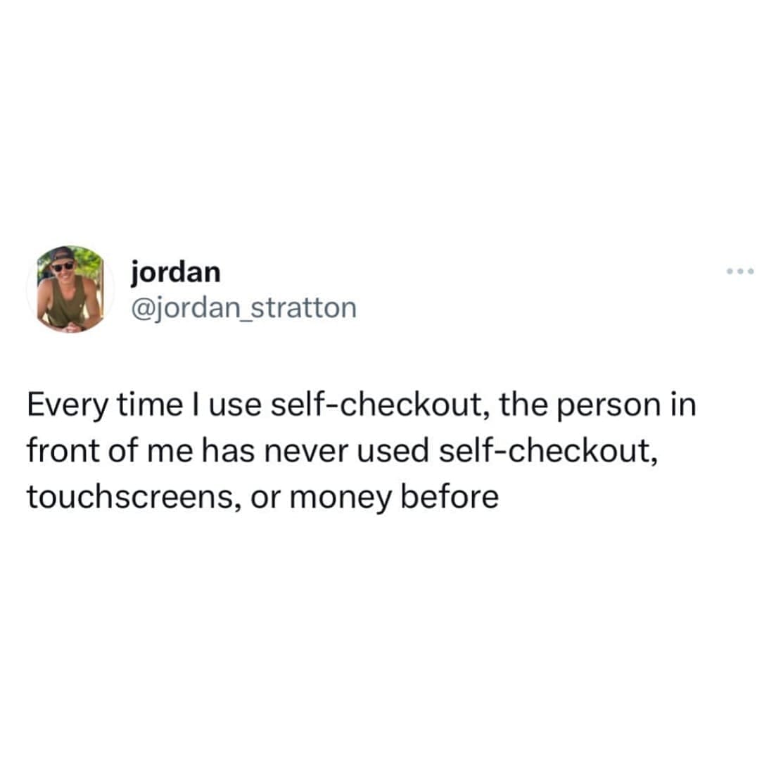 funny pics Every time I use self-checkout, the person in front of me has never used self-checkout, touchscreens, or money before