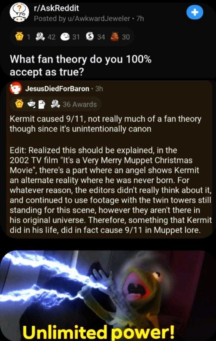 Kermit caused 9/11, not really much of a fan theory though since it's unintentionally canon Edit: Realized this should be explained, in the 2002 TV film "It's a Very Merry Muppet Christmas Movie", there's a part where an angel shows Kermit an alternate reality where he was never born. For whatever reason, the editors didn't really think about it, and continued to use footage with the twin towers still standing for this scene, however they aren't there in his original universe. Therefore, something that Kermit did in his life, did in fact cause 9/11 in Muppet lore.