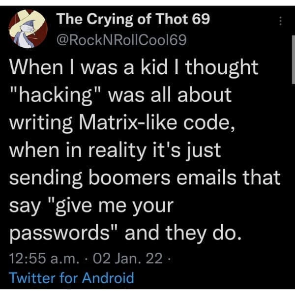 When I was a kid I thought "hacking" was all about writing Matrix-like code, when in reality it's just sending boomers emails that say "give me your passwords" and they do.