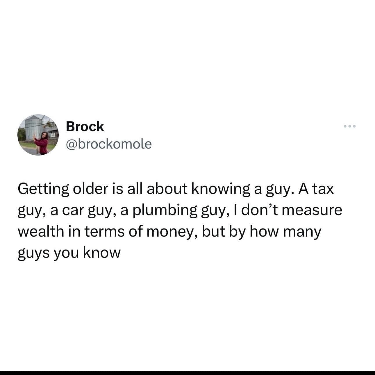 funny memes Getting older is all about knowing a guy. A tax guy, a car guy, a plumbing guy, I don't measure wealth in terms of money, but by how many guys you know