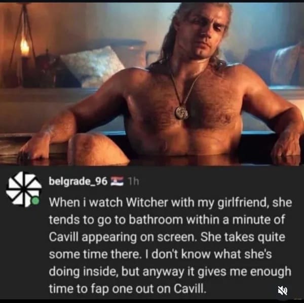 funny pics When i watch Witcher with my girlfriend, she tends to go to bathroom within a minute of Cavill appearing on screen. She takes quite some time there. I don't know what she's doing inside, but anyway it gives me enough time to one out on Cavill.