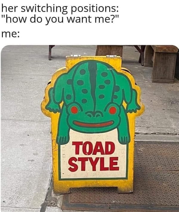 funny pics her switching positions: "how do you want me?" me: TOAD STYLE