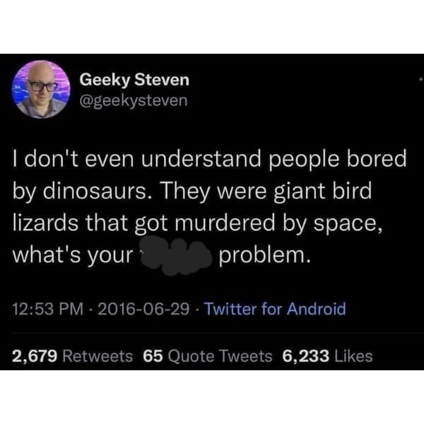 funny pics @geekysteven I don't even understand people bored by dinosaurs. They were giant bird lizards that got murdered by space, what's your problem.