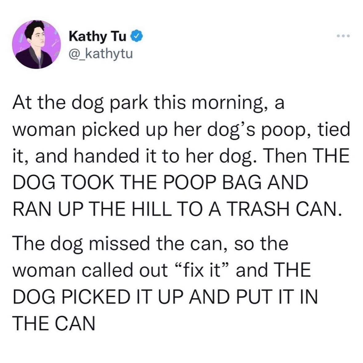 funny pics At the dog park this morning, a woman picked up her dog's poop, tied it, and handed it to her dog. Then THE DOG TOOK THE POOP BAG AND RAN UP THE HILL TO A TRASH CAN. The dog missed the can, so the woman called out "fix it" and THE DOG PICKED IT UP AND PUT IT IN THE CAN