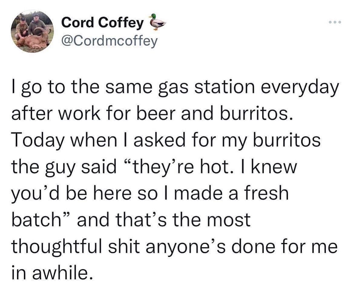 I go to the same gas station everyday after work for beer and burritos. Today when I asked for my burritos the guy said "they're hot. I knew you'd be here so I made a fresh batch" and that's the most thoughtful anyone's done for me in awhile.