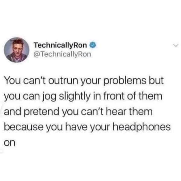 You can't outrun your problems but you can jog slightly in front of them and pretend you can't hear them because you have your headphones on