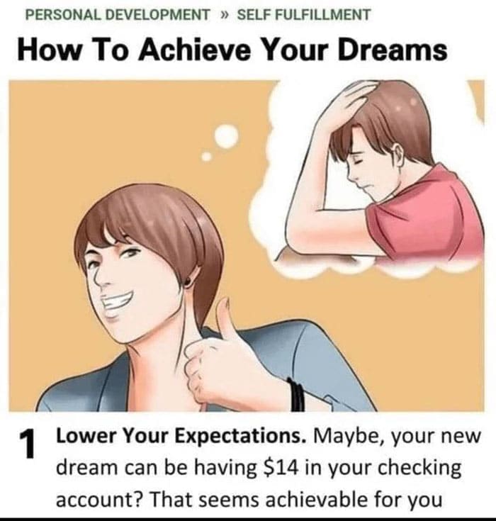 funny pics How To Achieve Your Dreams. Lower Your Expectations. Maybe, your new dream can be having $14 in your checking account? That seems achievable for you