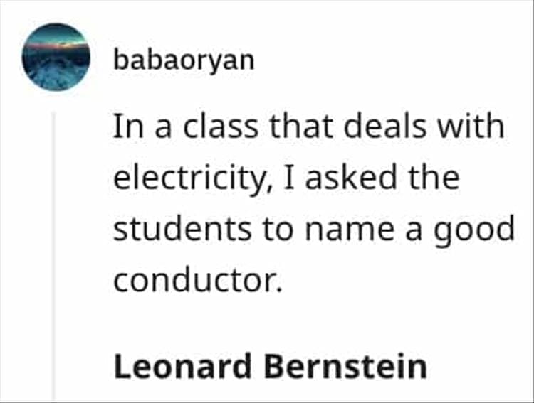 In a class that deals with electricity, I asked the students to name a good conductor. Leonard Bernstein