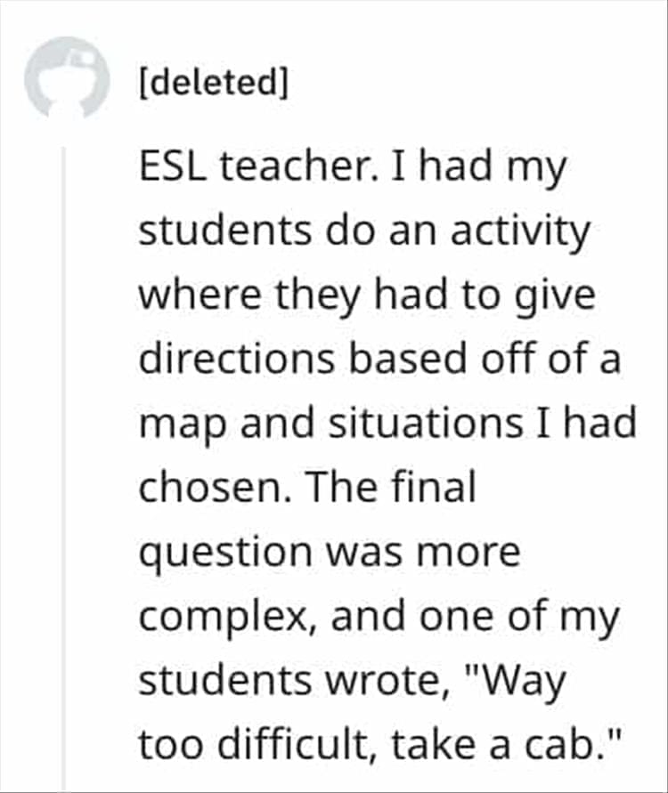 ESL teacher. I had my students do an activity where they had to give directions based off of a map and situations I had chosen. The final question was more complex, and one of my students wrote, "Way too difficult, take a cab."