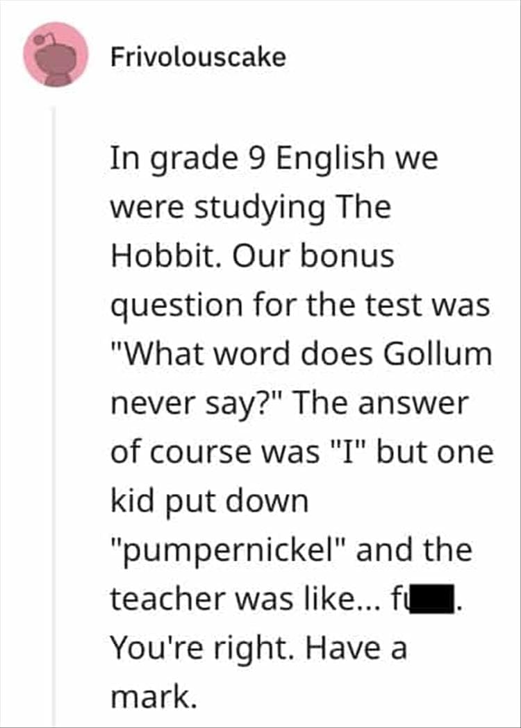 In grade 9 English we were studying The Hobbit. Our bonus question for the test was "What word does Gollum never say?" The answer of course was "I" but one kid put down "pumpernickel" and the teacher was like... fu You're right. Have a mark.