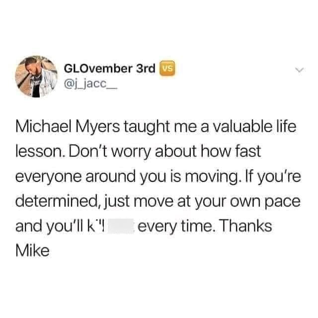 Gen X Memes Michael Myers taught me a valuable life lesson. Don't worry about how fast everyone around you is moving. If you're determined, just move at your own pace and you'll k'! every time. Thanks Mike