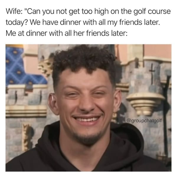 Golf Memes Wife: "Can you not get too high on the golf course today? We have dinner with all my friends later. Me at dinner with all her friends later: