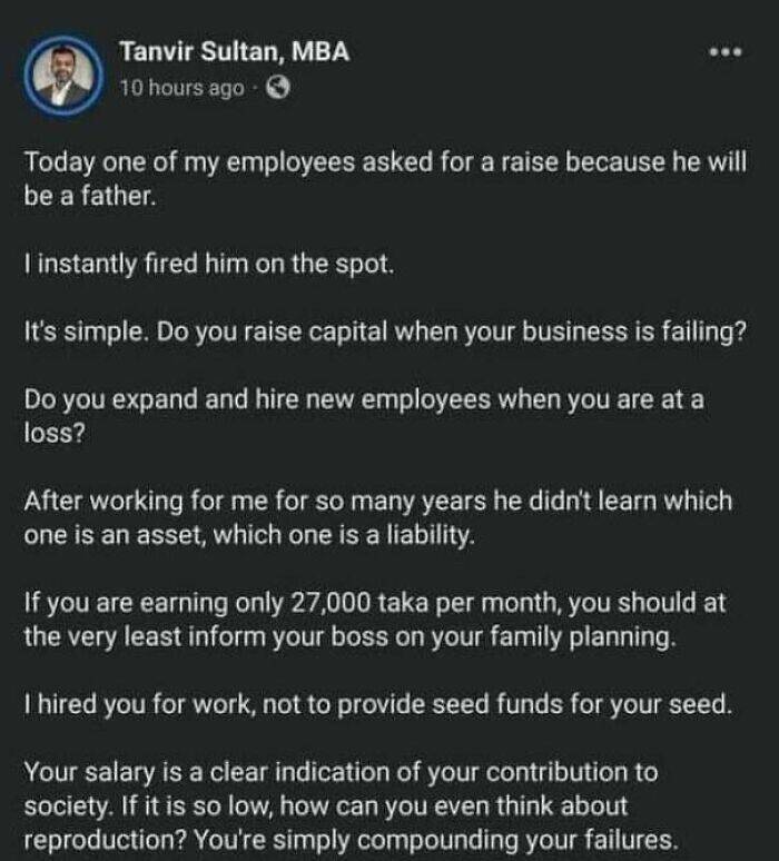 Today one of my employees asked for a raise because he will be a father. I instantly fired him on the spot. It's simple. Do you raise capital when your business is failing? Do you expand and hire new employees when you are at a loss? After working for me for so many years he didn't learn which one is an asset, which one is a liability. If you are earning only 27,000 taka per month, you should at the very least inform your boss on your family planning. I hired you for work, not to provide seed funds for your seed. Your salary is a clear indication of your contribution to society. If it is so low, how can you even think about reproduction? You're simply compounding your failures.