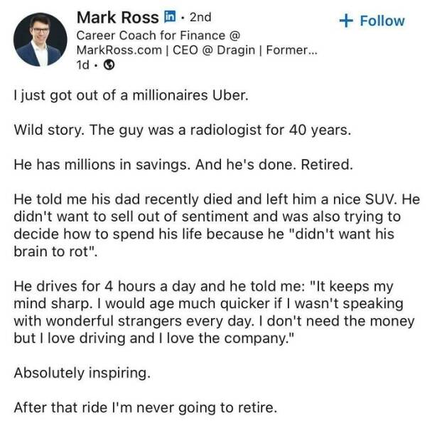 just got out of a millionaires Uber. Wild story. The guy was a radiologist for 40 years. He has millions in savings. And he's done. Retired. He told me his dad recently died and left him a nice SUV. He didn't want to sell out of sentiment and was also trying to decide how to spend his life because he "didn't want his brain to rot". He drives for 4 hours a day and he told me: "It keeps my mind sharp. I would age much quicker if I wasn't speaking with wonderful strangers every day. I don't need the money but I love driving and I love the company." Absolutely inspiring. After that ride I'm never going to retire.