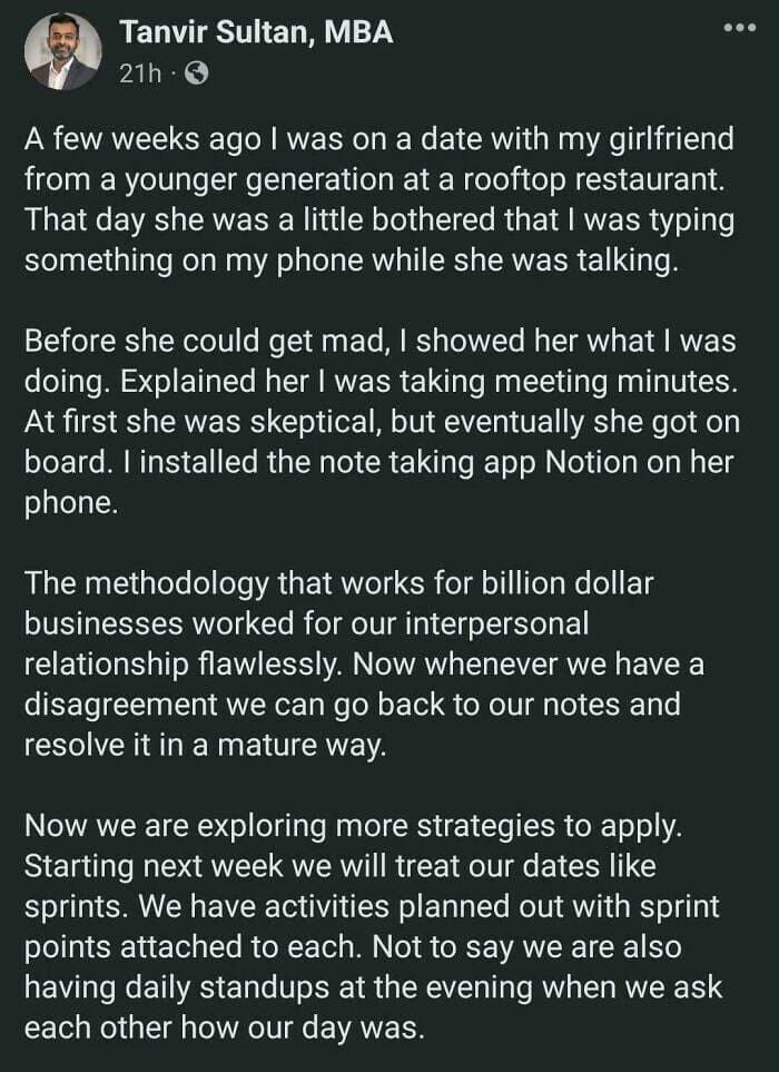 A few weeks ago I was on a date with my girlfriend from a younger generation at a rooftop restaurant. That day she was a little bothered that I was typing something on my phone while she was talking. Before she could get mad, I showed her what I was doing. Explained her I was taking meeting minutes. At first she was skeptical, but eventually she got on board. l installed the note taking app Notion on her phone. The methodology that works for billion dollar businesses worked for our interpersonal relationship flawlessly. Now whenever we have a disagreement we can go back to our notes and resolve it in a mature way. Now we are exploring more strategies to apply. Starting next week we will treat our dates like sprints. We have activities planned out with sprint points attached to each. Not to say we are also having daily standups at the evening when we ask each other how our day was.