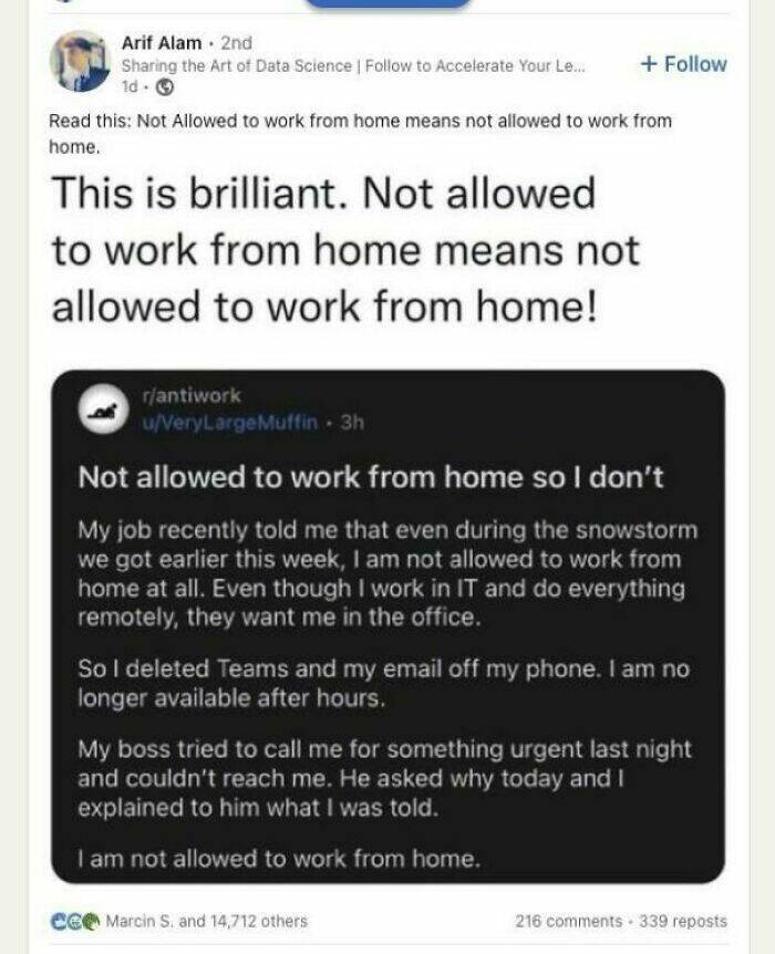 Not allowed to work from home so I don't My job recently told me that even during the snowstorm we got earlier this week, I am not allowed to work from home at all. Even though I work in IT and do everything remotely, they want me in the office. So I deleted Teams and my email off my phone. I am no longer available after hours. My boss tried to call me for something urgent last night and couldn't reach me. He asked why today and I explained to him what I was told. I am not allowed to work from home.