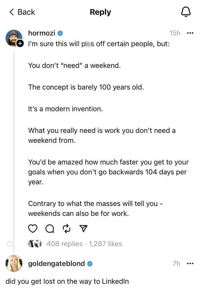 I'm sure this will p s off certain people, but: You don't "need" a weekend. The concept is barely 100 years old. It's a modern invention. 15h ..• What you really need is work you don't need a weekend from. You'd be amazed how much faster you get to your goals when you don't go backwards 104 days per year. Contrary to what the masses will tell you - weekends can also be for work.