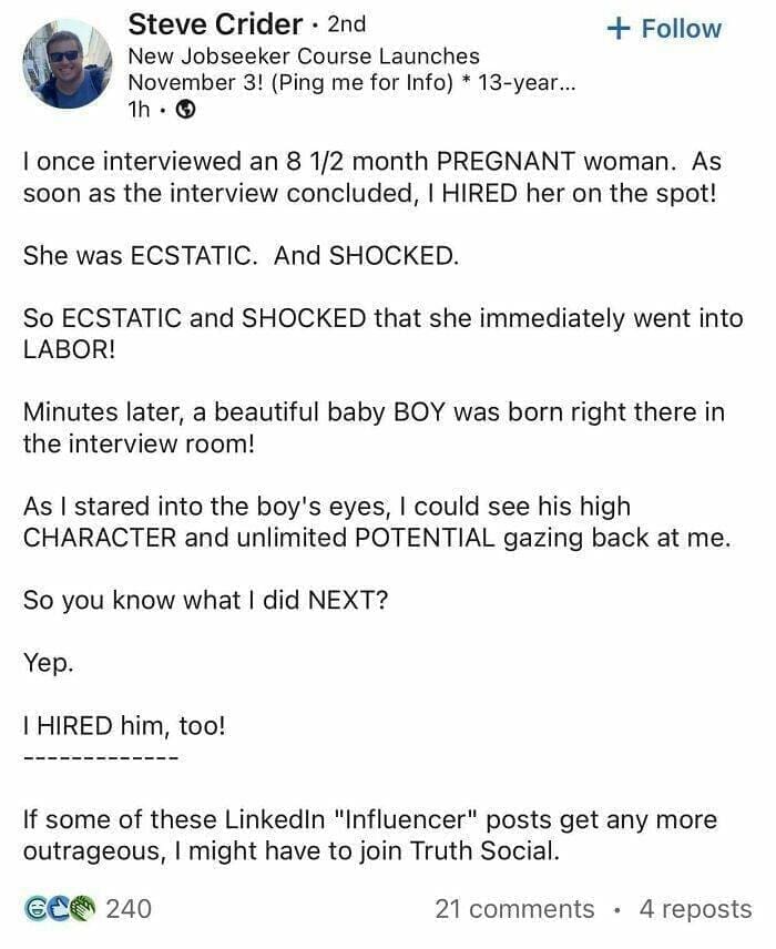 I once interviewed an 8 1/2 month PREGNANT woman. As soon as the interview concluded, I HIRED her on the spot! She was ECSTATIC. And SHOCKED. So ECSTATIC and SHOCKED that she immediately went into LABOR! Minutes later, a beautiful baby BOY was born right there in the interview room! As I stared into the boy's eyes, I could see his high CHARACTER and unlimited POTENTIAL gazing back at me. So you know what I did NEXT?