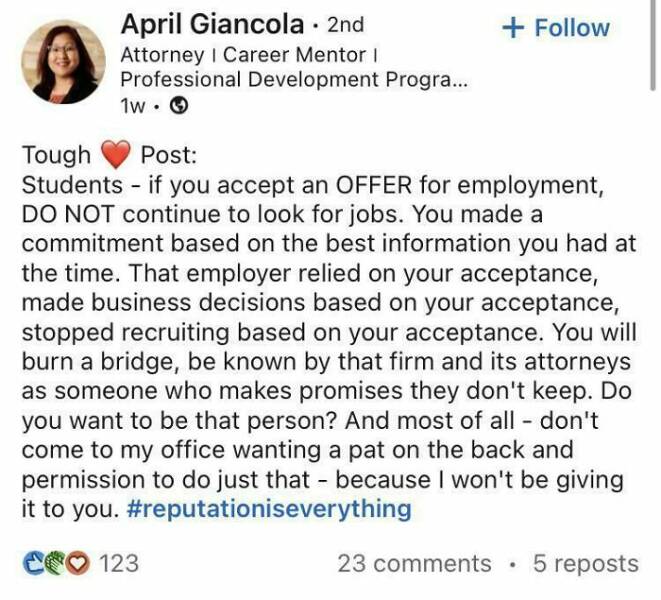 Tough Post: Students - if you accept an OFFER for employment, DO NOT continue to look for jobs. You made a commitment based on the best information you had at the time. That employer relied on your acceptance, made business decisions based on your acceptance, stopped recruiting based on your acceptance. You will burn a bridge, be known by that firm and its attorneys as someone who makes promises they don't keep. Do you want to be that person? And most of all - don't come to my office wanting a pat on the back and permission to do just that - because I won't
