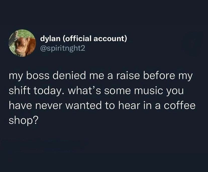 my boss denied me a raise before my shift today. what's some music you have never wanted to hear in a coffee shop?