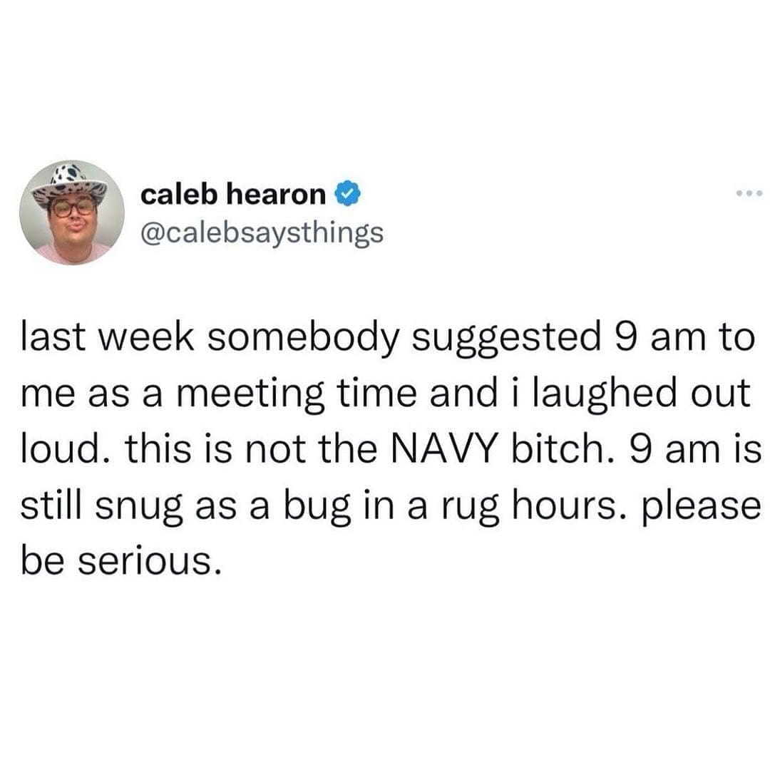 last week somebody suggested 9 am to me as a meeting time and i laughed out loud. this is not the NAVY bitch. 9 am is still snug as a bug in a rug hours. please be serious.