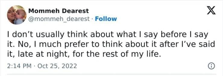 I don't usually think about what I say before I say it. No, I much prefer to think about it after I've said it, late at night, for the rest of my life.
