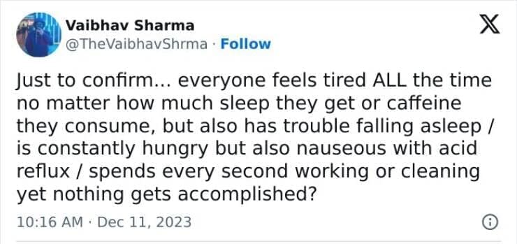Just to confirm... everyone feels tired ALL the time no matter how much sleep they get or caffeine they consume, but also has trouble falling asleep / is constantly hungry but also nauseous with acid reflux / spends every second working or cleaning yet nothing gets accomplished?