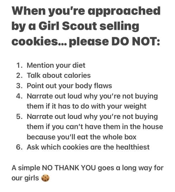When you're approached by a Girl Scout selling cookies... please DO NOT: 1. Mention your diet 2. Talk about calories 3. Point out your body flaws 4. Narrate out loud why you're not buying them if it has to do with your weight 5. Narrate out loud why you're not buying them if you can't have them in the house because you'll eat the whole box 6. Ask which cookies are the healthiest A simple NO THANK YOU goes a long way for our girls