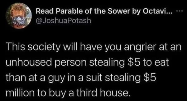This society will have you angrier at an unhoused person stealing $5 to eat than at a guy in a suit stealing $5 million to buy a third house.