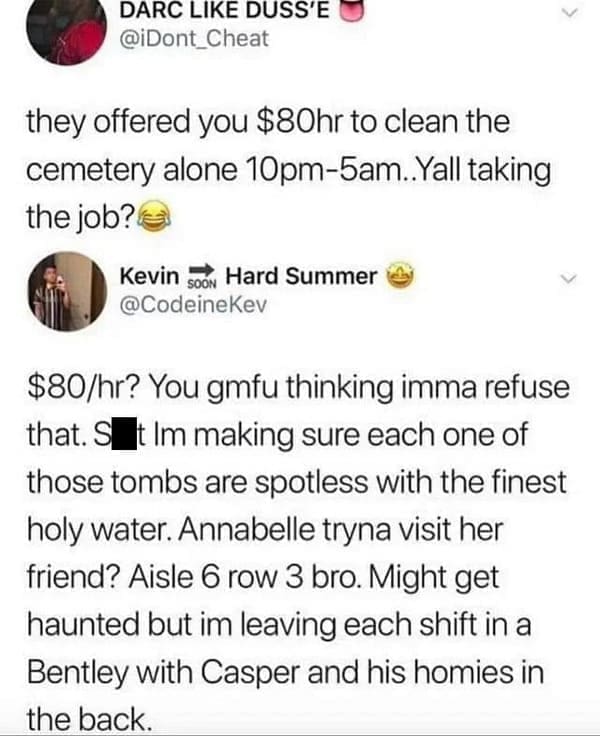 You gmfu thinking imma refuse that. S it Im making sure each one of those tombs are spotless with the finest holy water. Annabelle tryna visit her friend? Aisle 6 row 3 bro. Might get haunted but im leaving each shift in a Bentley with Casper and his homies in the back.