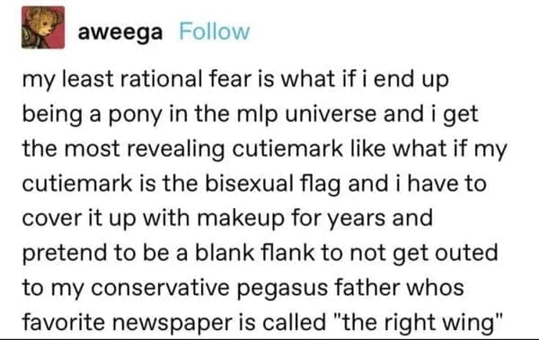 my least rational fear is what if i end up being a pony in the mip universe and i get the most revealing cutiemark like what if my cutiemark is the flag and i have to cover it up with makeup for years and pretend to be a blank flank to not get outed to my conservative pegasus father whos favorite newspaper is called "the right wing"