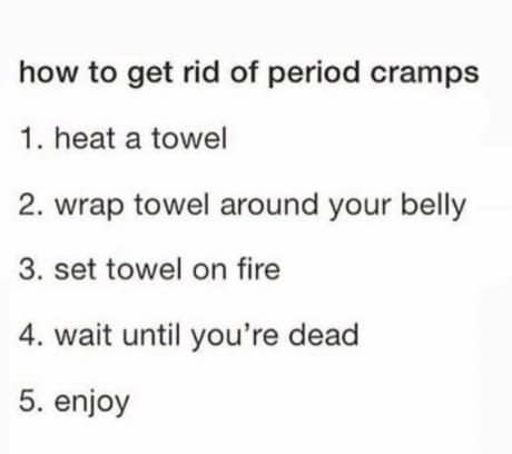 how to get rid of period cramps 1. heat a towel 2. wrap towel around your belly 3. set towel on fire 4. wait until you're dead 5. enjoy