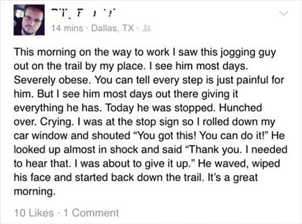 Positive memes This morning on the way to work I saw this jogging guy out on the trail by my place. I see him most days. Severely obese. You can tell every step is just painful for him. But I see him most days out there giving it everything he has. Today he was stopped. Hunched over. Crying. I was at the stop sign so I rolled down my car window and shouted "You got this! You can do it!" He looked up almost in shock and said "Thank you. I needed to hear that. I was about to give it up." He waved, wiped his face and started back down the trail. It's a great morning.