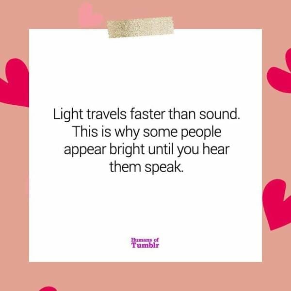 Light travels faster than sound. This is why some people appear bright until you hear them speak.