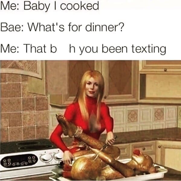 Relationship Drama Memes Me: Baby I cooked Bae: What's for dinner? Me: That b h you been texting