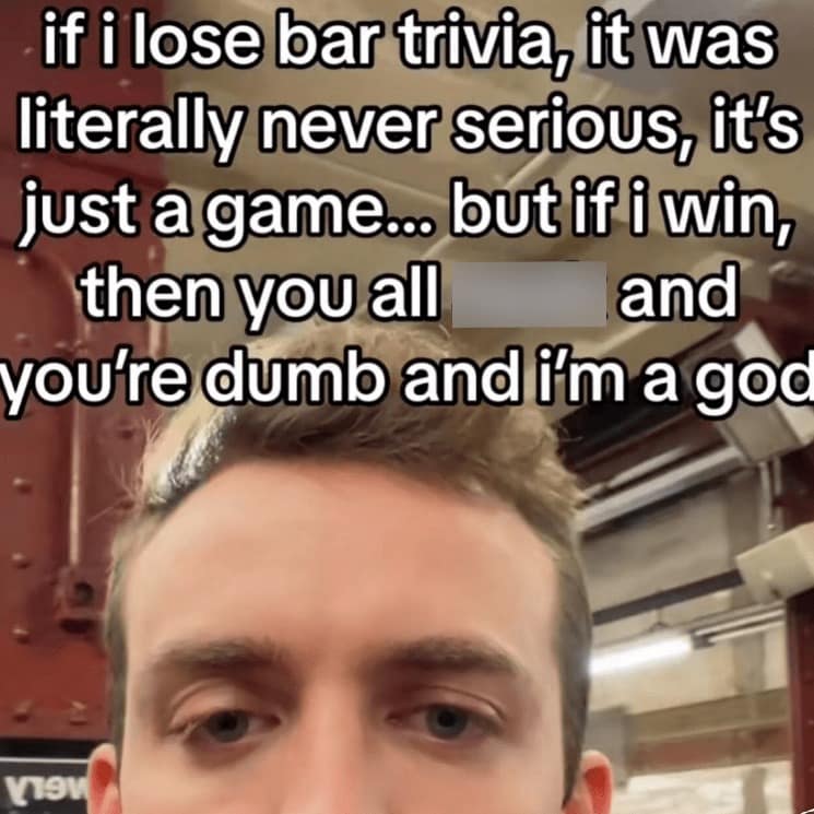 if i lose bar trivia, it was literally never serious, it's just a game.. but if i win, then you all and you're dumb and i'm a god