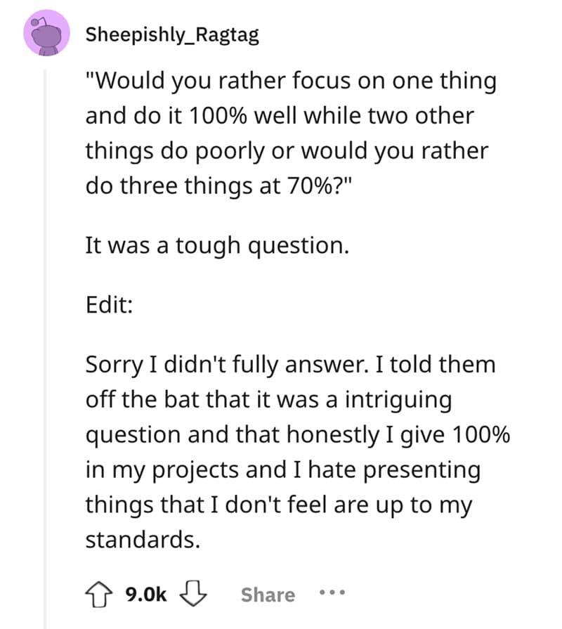 "Would you rather focus on one thing and do it 100% well while two other things do poorly or would you rather do three things at 70%?" It was a tough question. Edit: Sorry I didn't fully answer. I told them off the bat that it was a intriguing question and that honestly I give 100% in my projects and I hate presenting things that I don't feel are up to my standards.