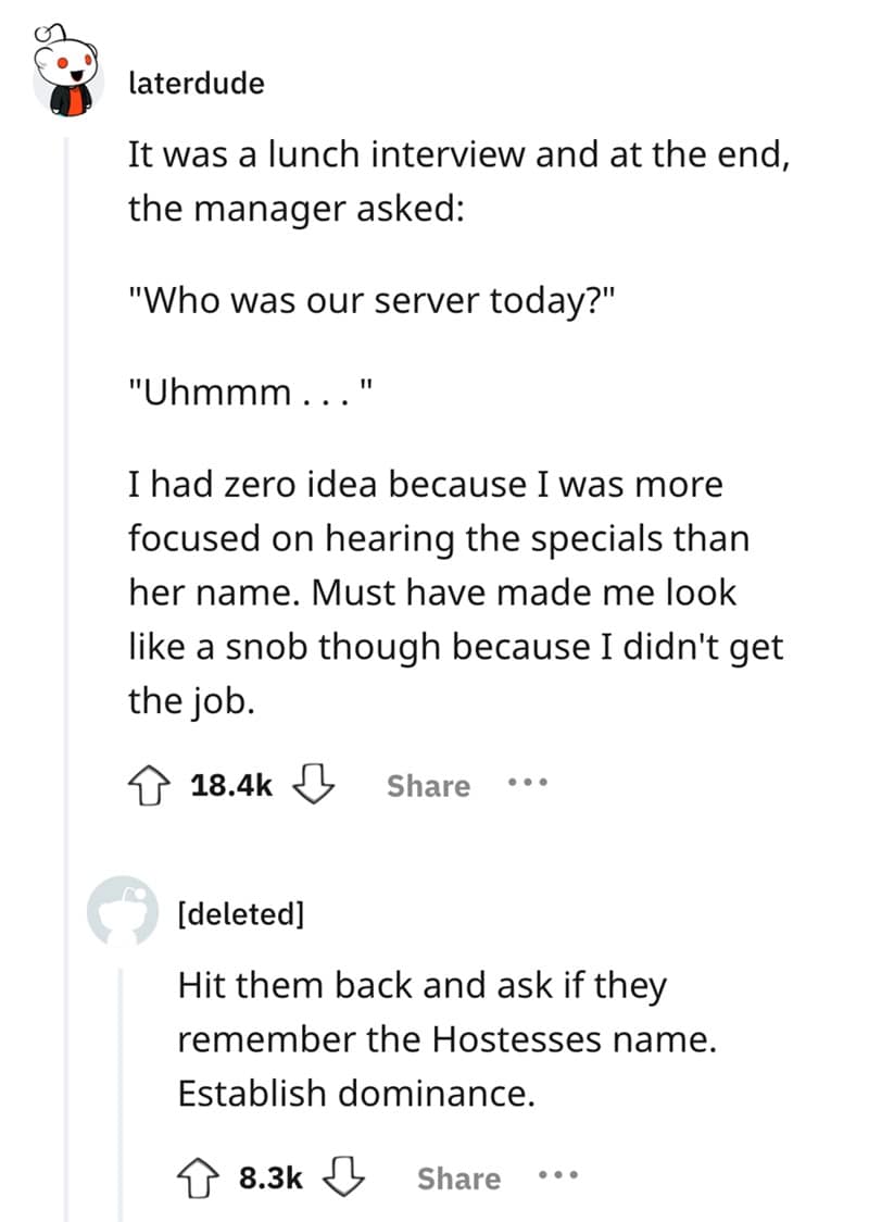 It was a lunch interview and at the end, the manager asked: "Who was our server today?" "Uhmmm... " I had zero idea because I was more focused on hearing the specials than her name. Must have made me look like a snob though because I didn't get the job.