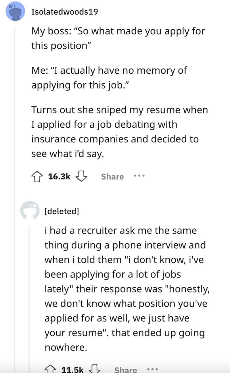 My boss: "So what made you apply for this position" Me: "I actually have no memory of applying for this job." Turns out she sniped my resume when I applied for a job debating with insurance companies and decided to see what id say.