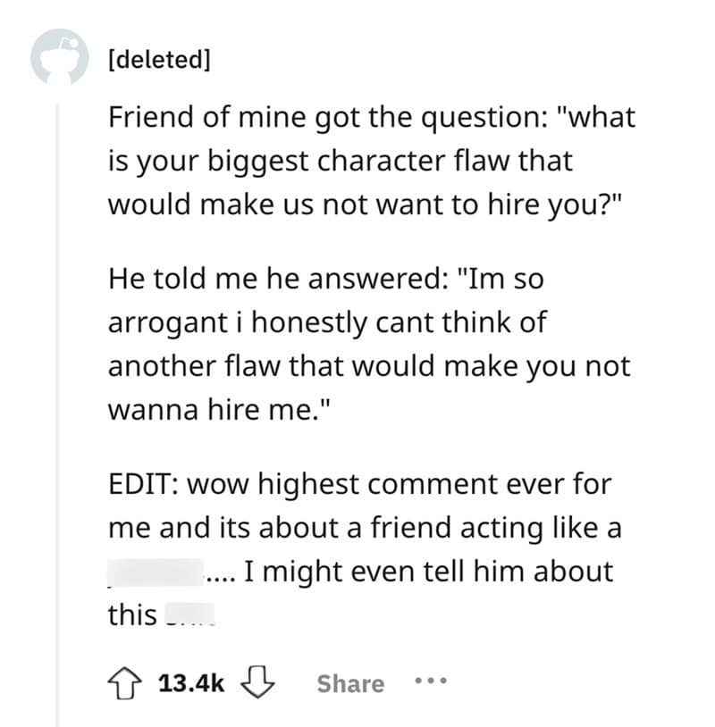 Friend of mine got the question: "what is your biggest character flaw that would make us not want to hire you?" He told me he answered: "Im so arrogant i honestly cant think of another flaw that would make you not wanna hire me."