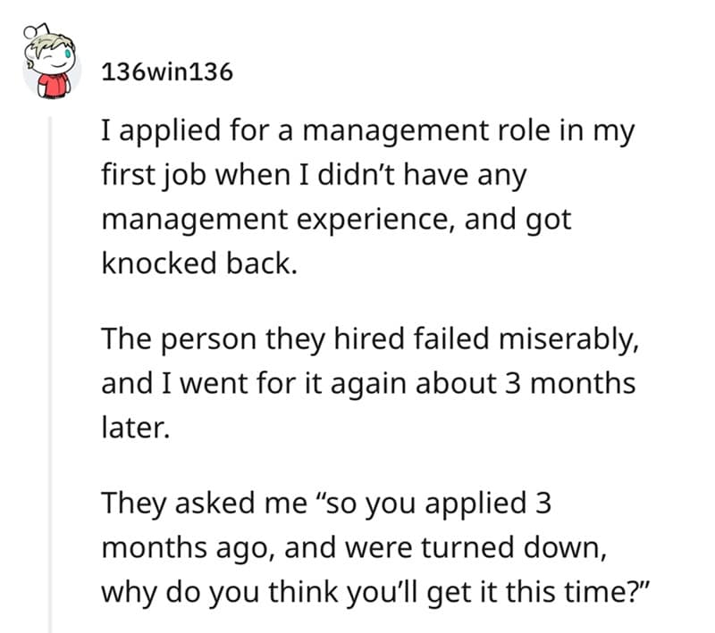 I applied for a management role in my first job when I didn't have any management experience, and got knocked back. The person they hired failed miserably, and I went for it again about 3 months later. They asked me "so you applied 3 months ago, and were turned down, why do you think you'll get it this time?"
