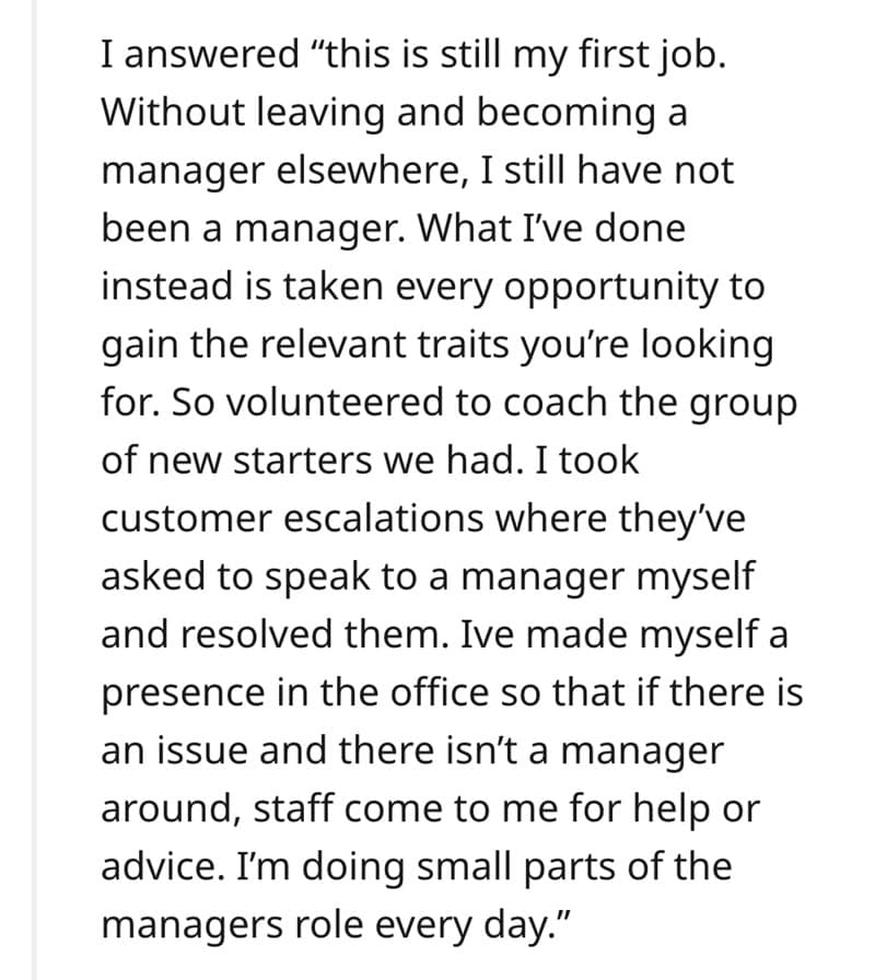 I answered "this is still my first job. Without leaving and becoming a manager elsewhere, I still have not been a manager. What I've done instead is taken every opportunity to gain the relevant traits you're looking for. So volunteered to coach the group of new starters we had. I took customer escalations where they've asked to speak to a manager myself and resolved them. Ive made myself a presence in the office so that if there is an issue and there isn't a manager around, staff come to me for help or advice. I'm doing small parts of the managers role every day."