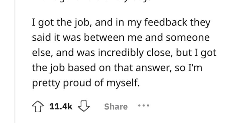 I got the job, and in my feedback they said it was between me and someone else, and was incredibly close, but I got the job based on that answer, so I'm pretty proud of myself.
