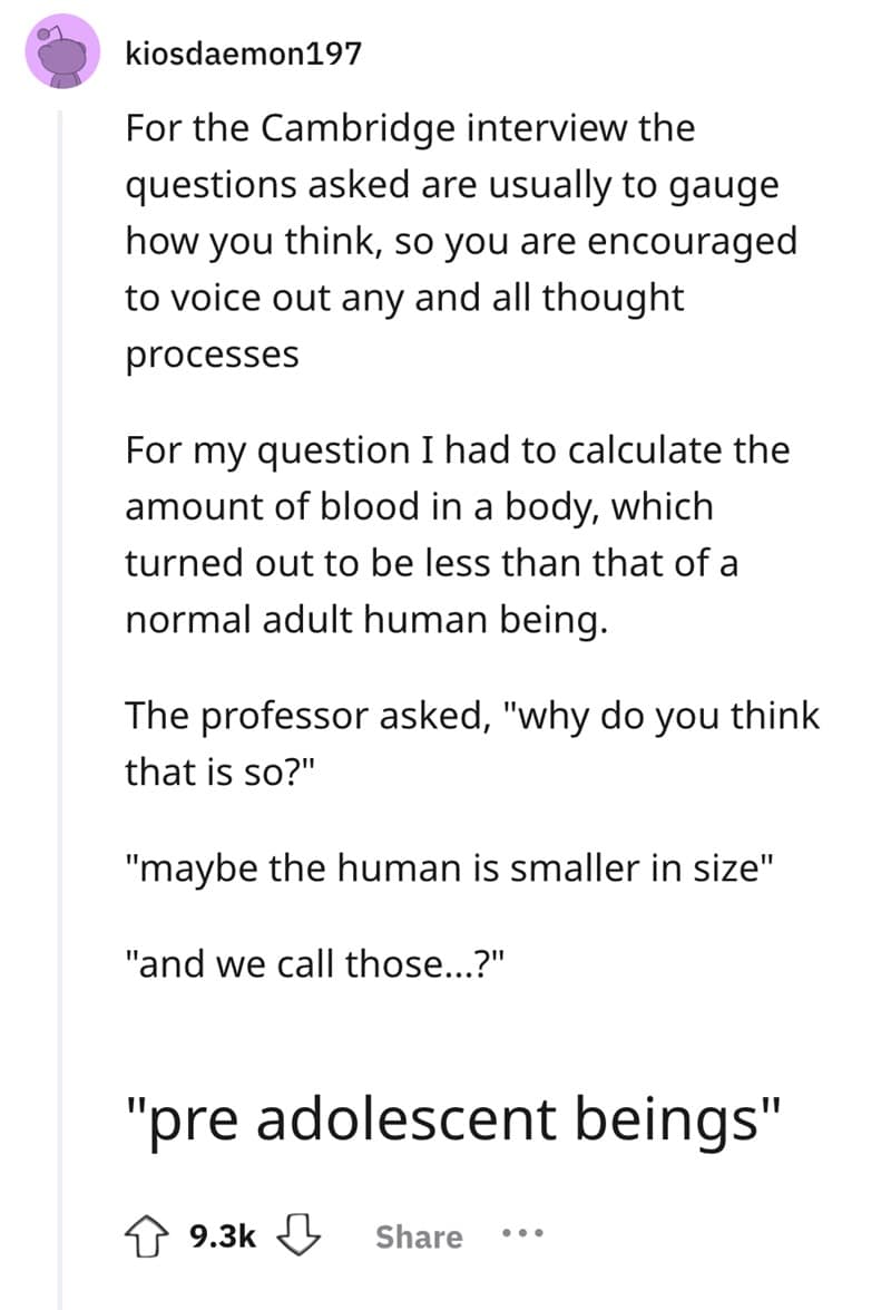 For the Cambridge interview the questions asked are usually to gauge how you think, so you are encouraged to voice out any and all thought processes For my question I had to calculate the amount of blood in a body, which turned out to be less than that of a normal adult human being. The professor asked, "why do you think that is so?" "maybe the human is smaller in size" "and we call those...?" "pre adolescent beings"