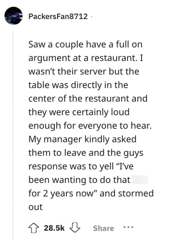 Saw a couple have a full on argument at a restaurant. I wasn't their server but the table was directly in the center of the restaurant and they were certainly loud enough for everyone to hear. My manager kindly asked them to leave and the guys response was to yell "I've been wanting to do that for 2 years now" and stormed out