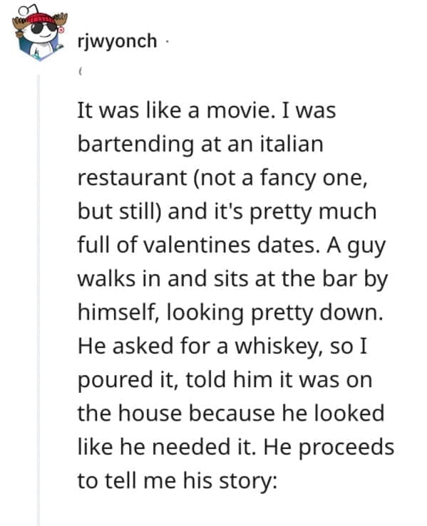 It was like a movie. I was bartending at an italian restaurant (not a fancy one, but still) and it's pretty much full of valentines dates. A guy walks in and sits at the bar by himself, looking pretty down. He asked for a whiskey, so I poured it, told him it was on the house because he looked like he needed it. He proceeds to tell me his story: