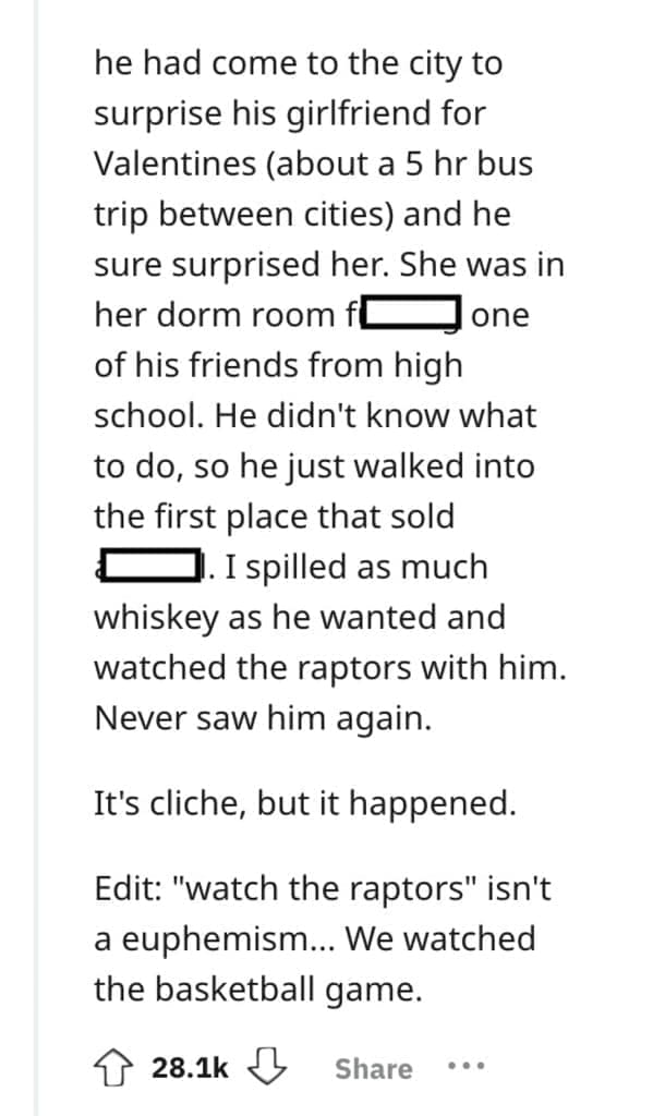 he had come to the city to surprise his girlfriend for Valentines (about a 5 hr bus trip between cities) and he sure surprised her. She was in her dorm room fl one of his friends from high school. He didn't know what to do, so he just walked into the first place that sold J. I spilled as much whiskey as he wanted and watched the raptors with him. Never saw him again. It's cliche, but it happened. Edit: "watch the raptors" isn't a euphemism... We watched the basketball game.
