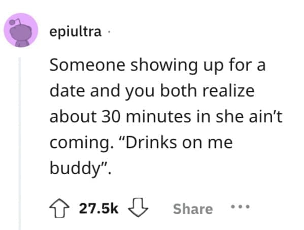 Someone showing up for a date and you both realize about 30 minutes in she ain't coming. "Drinks on me buddy".