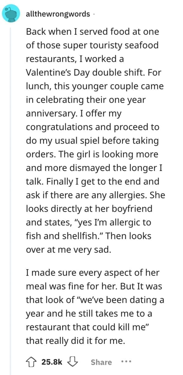 Back when I served food at one of those super touristy seafood restaurants, I worked a Valentine's Day double shift. For lunch, this younger couple came in celebrating their one year anniversary. I offer my congratulations and proceed to do my usual spiel before taking orders. The girl is looking more and more dismayed the longer I talk. Finally I get to the end and ask if there are any allergies. She looks directly at her boyfriend and states, "yes I'm allergic to fish and shellfish." Then looks over at me very sad.
