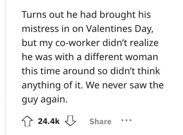 Turns out he had brought his mistress in on Valentines Day, but my co-worker didn't realize he was with a different woman this time around so didn't think anything of it. We never saw the guy again.